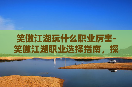 笑傲江湖玩什么职业厉害-笑傲江湖职业选择指南,探索各职业的独特魅力与挑战 笑傲江湖玩什么职业厉害-笑傲江湖职业选择指南,探索各职业的独特魅力与挑战