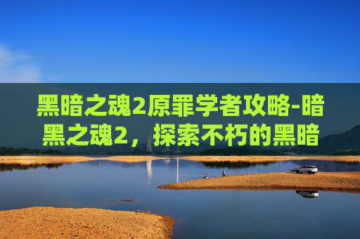 黑暗之魂2原罪学者攻略-暗黑之魂2,探索不朽的黑暗世界,体验真正的游戏精神 黑暗之魂2原罪学者攻略-暗黑之魂2,探索不朽的黑暗世界,体验真正的游戏精神