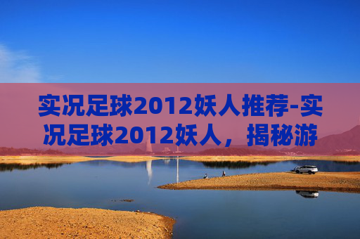 实况足球2012妖人推荐-实况足球2012妖人,揭秘游戏中那些令人惊叹的潜力新星 实况足球2012妖人推荐-实况足球2012妖人,揭秘游戏中那些令人惊叹的潜力新星