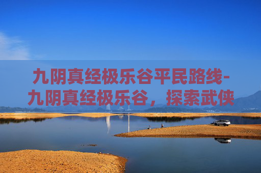 九阴真经极乐谷平民路线-九阴真经极乐谷,探索武侠世界中的神秘秘境 九阴真经极乐谷平民路线-九阴真经极乐谷,探索武侠世界中的神秘秘境