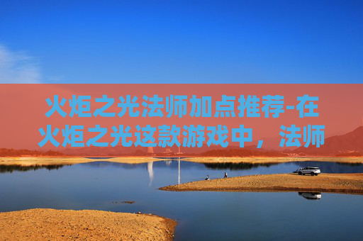 火炬之光法师加点推荐-在火炬之光这款游戏中，法师作为远程输出职业，其加点策略对于提升战斗效率和游戏体验至关重要。本文将详细探讨如何为法师角色进行合理加点，以充分发挥其在战斗中的优势