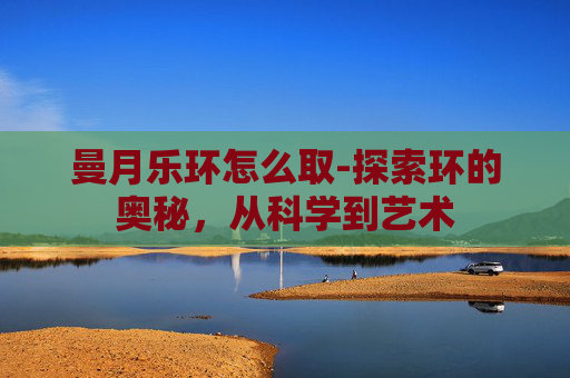 曼月乐环怎么取-探索环的奥秘,从科学到艺术 曼月乐环怎么取-探索环的奥秘,从科学到艺术