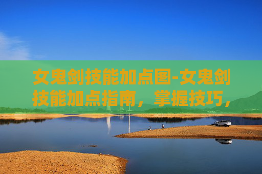 女鬼剑技能加点图-女鬼剑技能加点指南,掌握技巧,提升战斗力 女鬼剑技能加点图-女鬼剑技能加点指南,掌握技巧,提升战斗力