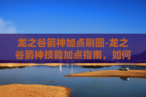 龙之谷箭神加点刷图-龙之谷箭神技能加点指南,如何最大化你的箭矢威力