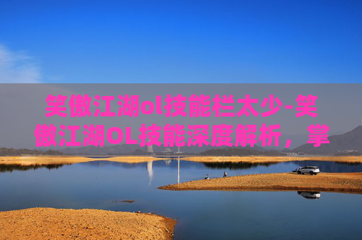 笑傲江湖ol技能栏太少-笑傲江湖OL技能深度解析，掌握关键技能，提升战斗效率