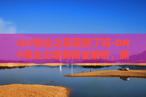 dnf领主之塔更新了吗-DNF领主之塔更新全解析,新内容、新挑战与玩家体验 dnf领主之塔更新了吗-DNF领主之塔更新全解析,新内容、新挑战与玩家体验