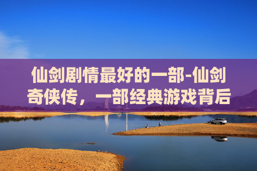 仙剑剧情最好的一部-仙剑奇侠传,一部经典游戏背后的传奇故事 仙剑剧情最好的一部-仙剑奇侠传,一部经典游戏背后的传奇故事