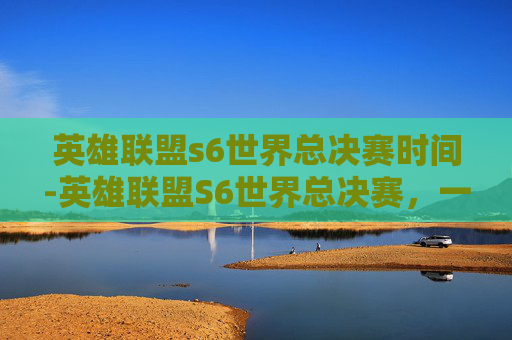 英雄联盟s6世界总决赛时间-英雄联盟S6世界总决赛,一场电竞盛宴的巅峰对决 英雄联盟s6世界总决赛时间-英雄联盟S6世界总决赛,一场电竞盛宴的巅峰对决