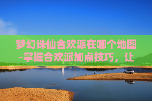 梦幻诛仙合欢派在哪个地图-掌握合欢派加点技巧,让你在梦幻诛仙中游刃有余 梦幻诛仙合欢派在哪个地图-掌握合欢派加点技巧,让你在梦幻诛仙中游刃有余