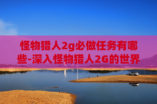 怪物猎人2g必做任务有哪些-深入怪物猎人2G的世界,必做任务全攻略 怪物猎人2g必做任务有哪些-深入怪物猎人2G的世界,必做任务全攻略