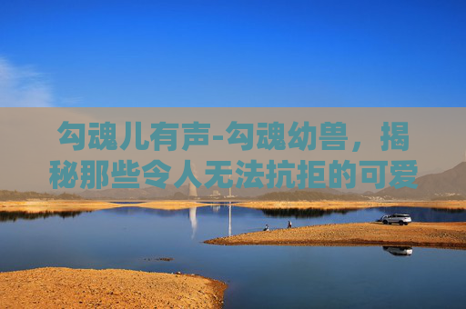 勾魂儿有声-勾魂幼兽,揭秘那些令人无法抗拒的可爱生物 勾魂儿有声-勾魂幼兽,揭秘那些令人无法抗拒的可爱生物