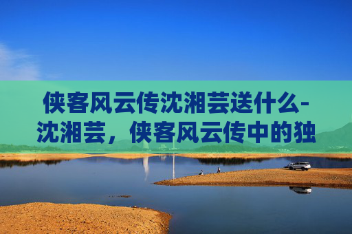 侠客风云传沈湘芸送什么-沈湘芸，侠客风云传中的独特魅力与深刻影响
