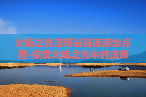 火炬之光法师最强流派加点图-探索火炬之光中的法师角色,力量与智慧的化身 火炬之光法师最强流派加点图-探索火炬之光中的法师角色,力量与智慧的化身