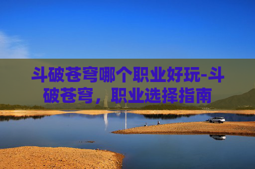斗破苍穹哪个职业好玩-斗破苍穹，职业选择指南
