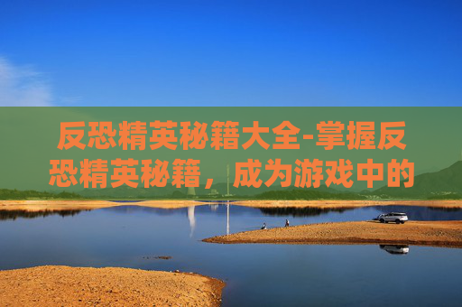 反恐精英秘籍大全-掌握反恐精英秘籍,成为游戏中的终极战士 反恐精英秘籍大全-掌握反恐精英秘籍,成为游戏中的终极战士