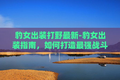豹女出装打野最新-豹女出装指南，如何打造最强战斗组合？