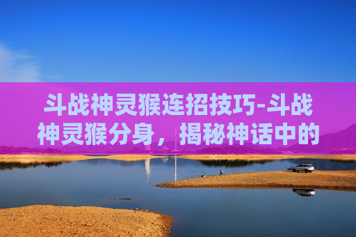 斗战神灵猴连招技巧-斗战神灵猴分身，揭秘神话中的神秘力量