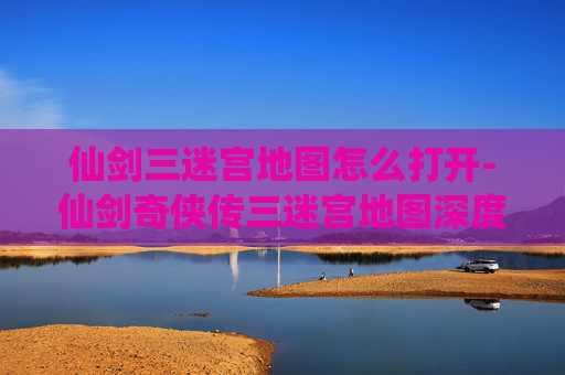 仙剑三迷宫地图怎么打开-仙剑奇侠传三迷宫地图深度解析，探索与挑战的完美结合