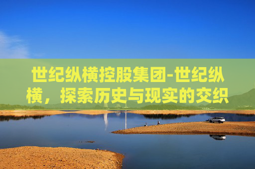 世纪纵横控股集团-世纪纵横,探索历史与现实的交织 世纪纵横控股集团-世纪纵横,探索历史与现实的交织