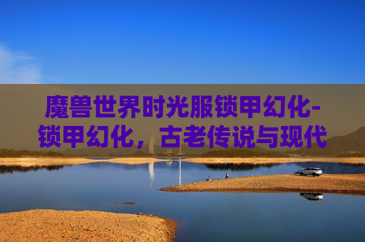 魔兽世界时光服锁甲幻化-锁甲幻化,古老传说与现代科技的碰撞 魔兽世界时光服锁甲幻化-锁甲幻化,古老传说与现代科技的碰撞
