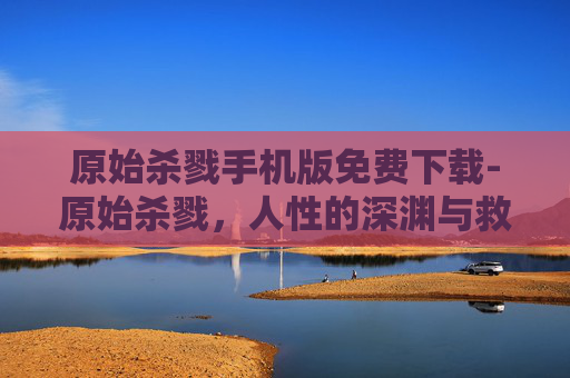 原始杀戮手机版免费下载-原始杀戮,人性的深渊与救赎之路 原始杀戮手机版免费下载-原始杀戮,人性的深渊与救赎之路