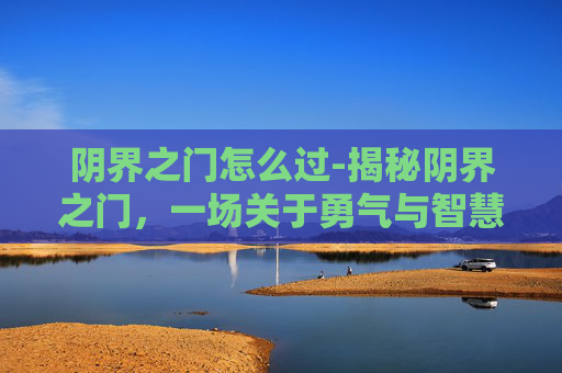 阴界之门怎么过-揭秘阴界之门,一场关于勇气与智慧的冒险之旅 阴界之门怎么过-揭秘阴界之门,一场关于勇气与智慧的冒险之旅
