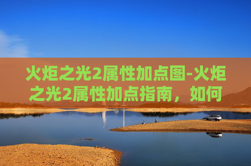 火炬之光2属性加点图-火炬之光2属性加点指南，如何最大化你的英雄潜力