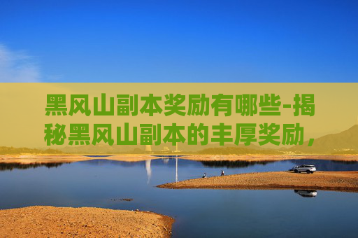 黑风山副本奖励有哪些-揭秘黑风山副本的丰厚奖励,让你的游戏体验更上一层楼! 黑风山副本奖励有哪些-揭秘黑风山副本的丰厚奖励,让你的游戏体验更上一层楼!