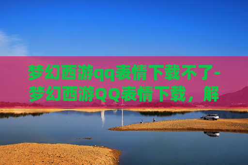 梦幻西游qq表情下载不了-梦幻西游QQ表情下载，解锁游戏新乐趣