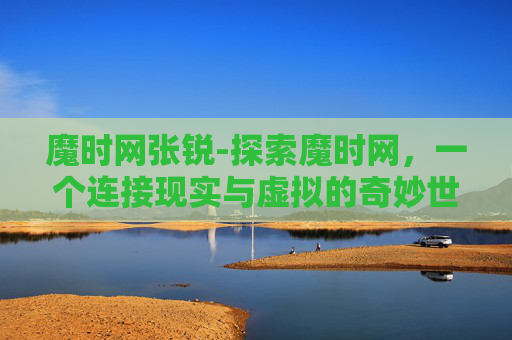 魔时网张锐-探索魔时网,一个连接现实与虚拟的奇妙世界 魔时网张锐-探索魔时网,一个连接现实与虚拟的奇妙世界