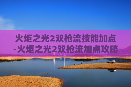 火炬之光2双枪流技能加点-火炬之光2双枪流加点攻略 火炬之光2双枪流技能加点-火炬之光2双枪流加点攻略