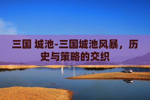 三国 城池-三国城池风暴,历史与策略的交织 三国 城池-三国城池风暴,历史与策略的交织