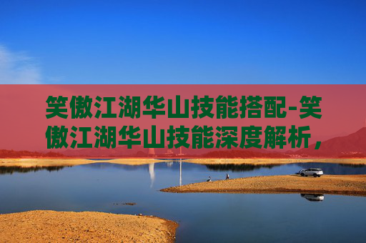 笑傲江湖华山技能搭配-笑傲江湖华山技能深度解析，剑法精髓与实战应用