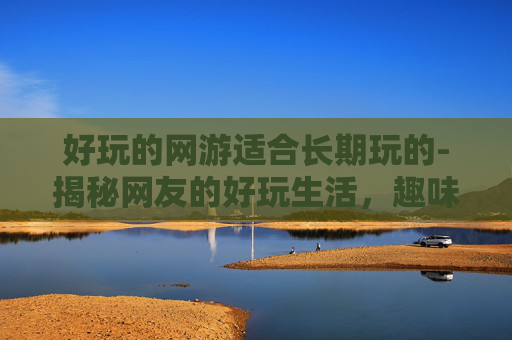 好玩的网游适合长期玩的-揭秘网友的好玩生活,趣味、挑战与创意 好玩的网游适合长期玩的-揭秘网友的好玩生活,趣味、挑战与创意