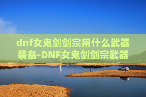 dnf女鬼剑剑宗用什么武器装备-DNF女鬼剑剑宗武器选择指南