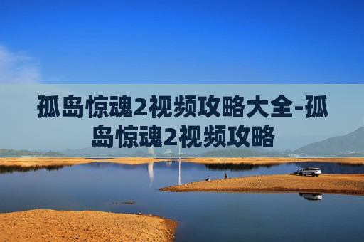 孤岛惊魂2视频攻略大全-孤岛惊魂2视频攻略