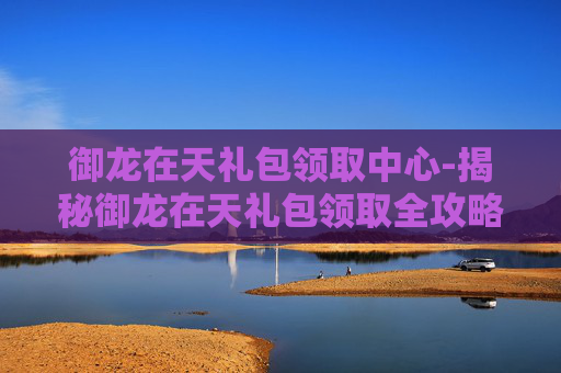 御龙在天礼包领取中心-揭秘御龙在天礼包领取全攻略,让你轻松获取丰厚奖励! 御龙在天礼包领取中心-揭秘御龙在天礼包领取全攻略,让你轻松获取丰厚奖励!