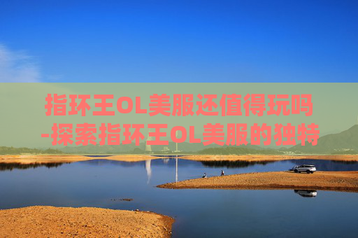 指环王OL美服还值得玩吗-探索指环王OL美服的独特魅力