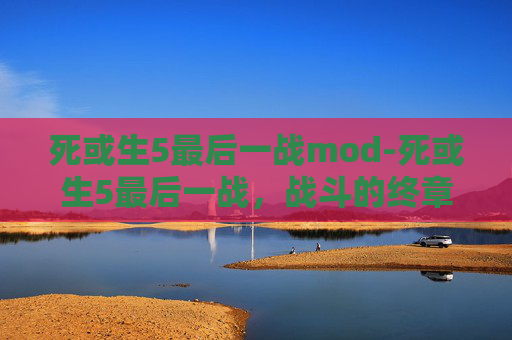 死或生5最后一战mod-死或生5最后一战，战斗的终章，命运的抉择