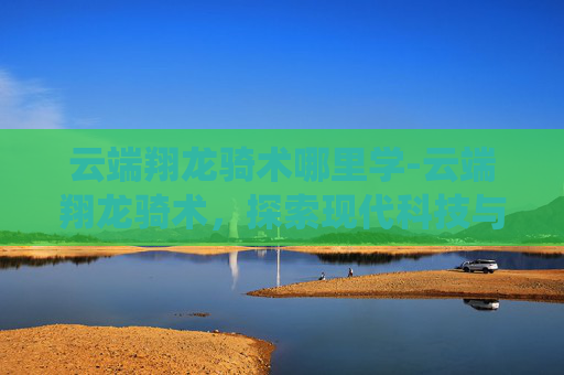云端翔龙骑术哪里学-云端翔龙骑术，探索现代科技与古老传统融合的奇迹