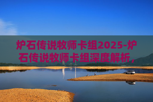 炉石传说牧师卡组2025-炉石传说牧师卡组深度解析，构筑你的不败传说