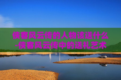 侠客风云传的人物该送什么-侠客风云传中的送礼艺术