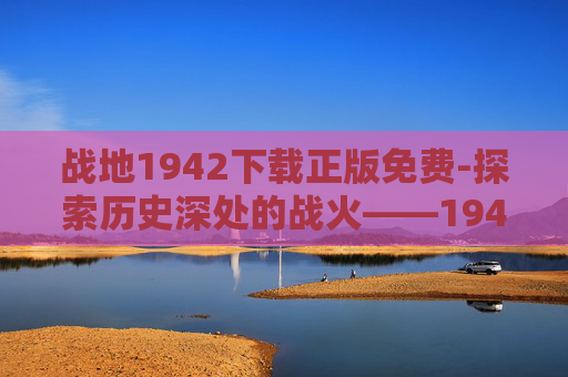 战地1942下载正版免费-探索历史深处的战火——1942年战场的真实写照