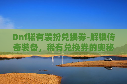 Dnf稀有装扮兑换券-解锁传奇装备,稀有兑换券的奥秘与价值 Dnf稀有装扮兑换券-解锁传奇装备,稀有兑换券的奥秘与价值