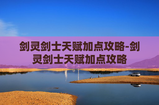 剑灵剑士天赋加点攻略-剑灵剑士天赋加点攻略 剑灵剑士天赋加点攻略-剑灵剑士天赋加点攻略