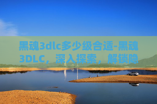 黑魂3dlc多少级合适-黑魂3DLC,深入探索,解锁隐藏世界 黑魂3dlc多少级合适-黑魂3DLC,深入探索,解锁隐藏世界