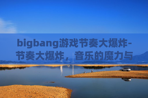 bigbang游戏节奏大爆炸-节奏大爆炸,音乐的魔力与生活的调频 bigbang游戏节奏大爆炸-节奏大爆炸,音乐的魔力与生活的调频