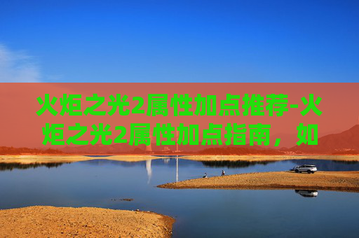 火炬之光2属性加点推荐-火炬之光2属性加点指南，如何最大化你的战斗力
