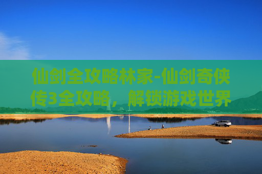 仙剑全攻略林家-仙剑奇侠传3全攻略，解锁游戏世界，成就你的仙侠梦