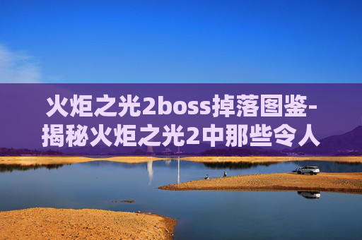 火炬之光2boss掉落图鉴-揭秘火炬之光2中那些令人敬畏的Boss战斗策略 火炬之光2boss掉落图鉴-揭秘火炬之光2中那些令人敬畏的Boss战斗策略